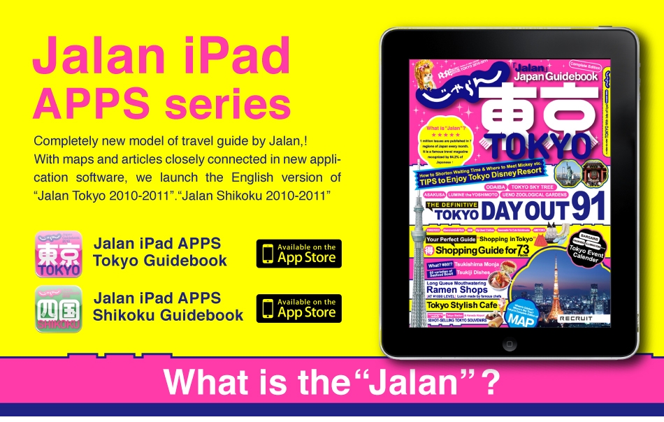 <Jalan iPad APPS TOKYO GUIDE@BOOK>
Japan Tokyo-The definitive@Guide to Tokyo, Featuring Tokyo Day Out, Favorite Gourmet, Shopping Guide, And Tips for Tokyo Disney Resort Completely new model of travel guide by Jalan,! With maps and articles closely connected in new application software, we launch the English version of “Jalan Tokyo 2010-2011”.